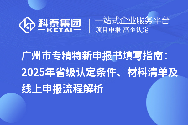 廣州市專精特新申報書填寫指南：2025年省級認定條件、材料清單及線上申報流程解析