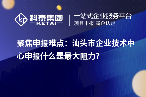 聚焦申報難點：汕頭市企業技術中心申報什么是最大阻力？