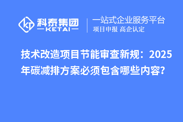 技術(shù)改造項目節(jié)能審查新規(guī)：2025年碳減排方案必須包含哪些內(nèi)容？