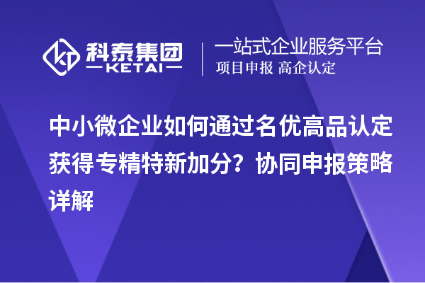 中小微企業(yè)如何通過(guò)名優(yōu)高品認(rèn)定獲得專精特新加分？協(xié)同申報(bào)策略詳解