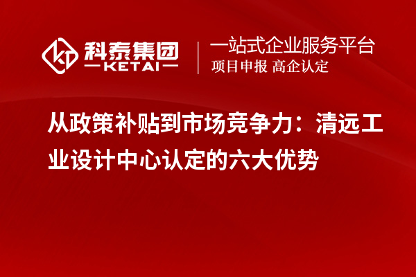 從政策補貼到市場競爭力：清遠工業(yè)設計中心認定的六大優(yōu)勢