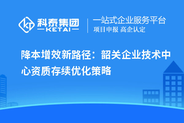 降本增效新路徑：韶關企業技術中心資質存續優化策略