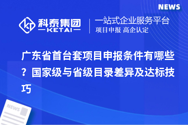 廣東省首臺套項目申報條件有哪些？國家級與省級目錄差異及達標技巧