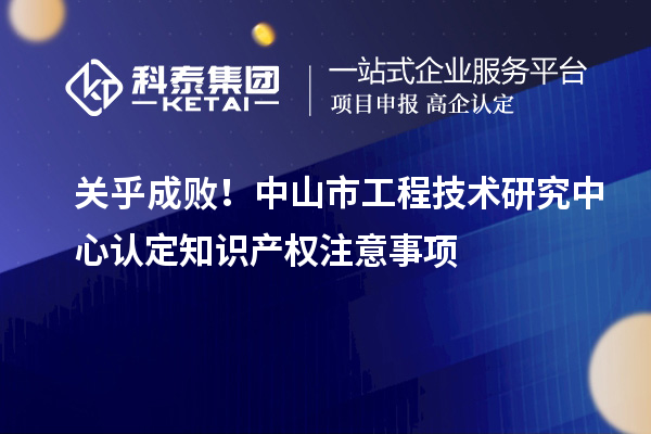 關(guān)乎成敗！中山市工程技術(shù)研究中心認(rèn)定知識產(chǎn)權(quán)注意事項