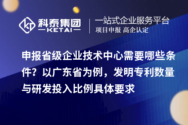 申報省級企業技術中心需要哪些條件？以廣東省為例，發明專利數量與研發投入比例具體要求