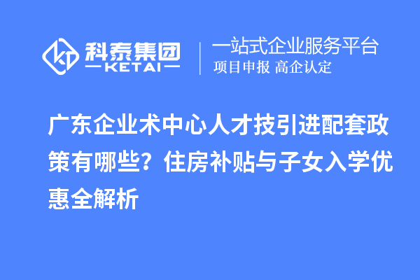 廣東企業術中心人才技引進配套政策有哪些？住房補貼與子女入學優惠全解析