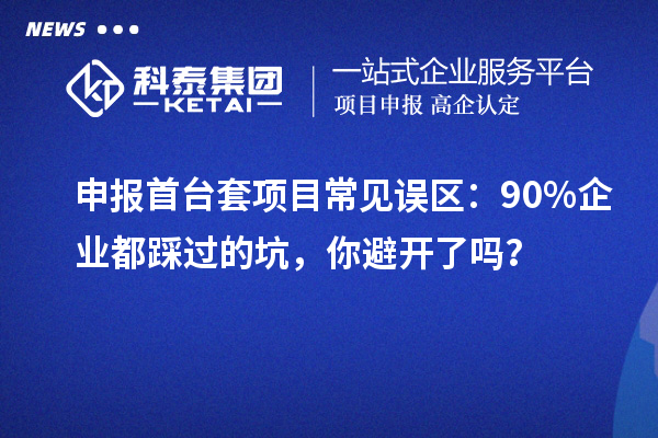 申報(bào)首臺(tái)套項(xiàng)目常見(jiàn)誤區(qū)：90% 企業(yè)都踩過(guò)的坑，你避開(kāi)了嗎？
