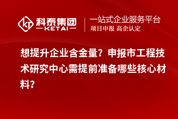 想提升企業含金量？申報市工程技術研究中心需提前準備哪些核心材料？