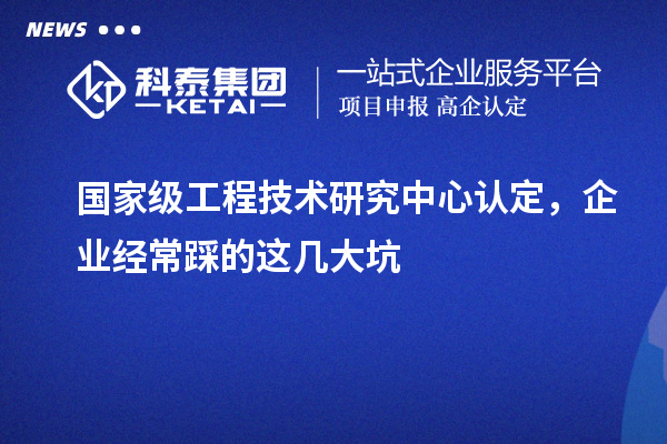國家級(jí)工程技術(shù)研究中心認(rèn)定，企業(yè)經(jīng)常踩的這幾大坑