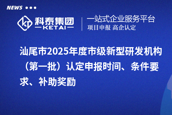 汕尾市2025年度市級新型研發機構（第一批）認定申報時間、條件要求、補助獎勵