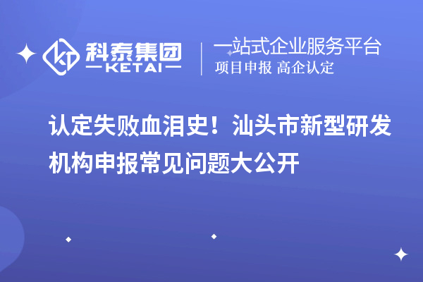 認(rèn)定失敗血淚史！汕頭市新型研發(fā)機(jī)構(gòu)申報(bào)常見問題大公開