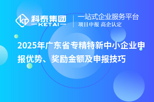 2025年廣東省專精特新中小企業(yè)申報(bào)優(yōu)勢(shì)、獎(jiǎng)勵(lì)金額及申報(bào)技巧