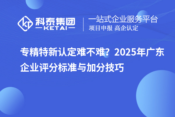 專精特新認(rèn)定難不難？2025年廣東企業(yè)評(píng)分標(biāo)準(zhǔn)與加分技巧