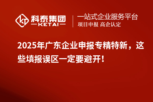 2025年廣東企業(yè)申報專精特新，這些填報誤區(qū)一定要避開！