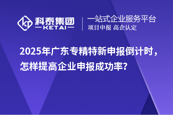 2025年廣東專精特新申報倒計時，怎樣提高企業申報成功率？