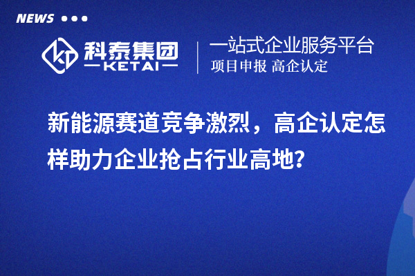 新能源賽道競(jìng)爭(zhēng)激烈，高企認(rèn)定怎樣助力企業(yè)搶占行業(yè)高地？