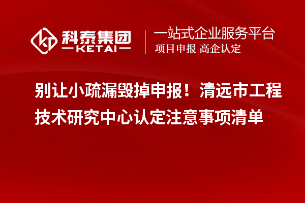 別讓小疏漏毀掉申報！清遠市工程技術研究中心認定注意事項清單