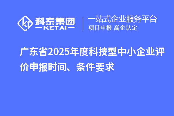 廣東省2025年度科技型中小企業(yè)評價(jià)申報(bào)時(shí)間、條件要求