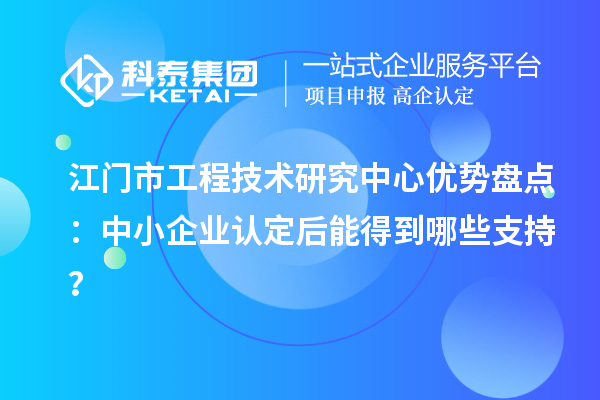 江門市工程技術(shù)研究中心優(yōu)勢盤點：中小企業(yè)認定后能得到哪些支持？