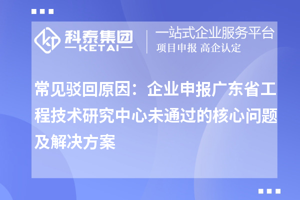 常見駁回原因：企業(yè)申報廣東省工程技術(shù)研究中心未通過的核心問題及解決方案
