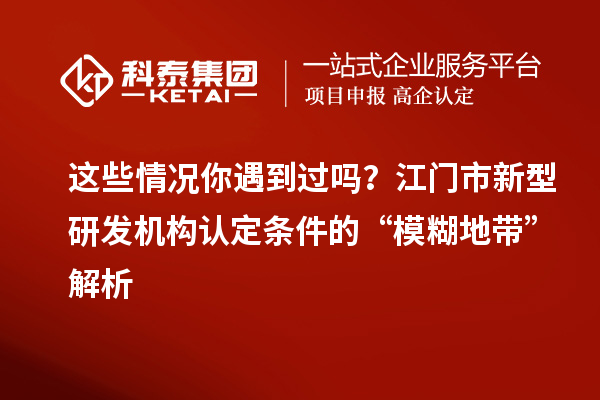 這些情況你遇到過嗎？江門市新型研發(fā)機構認定條件的“模糊地帶”解析