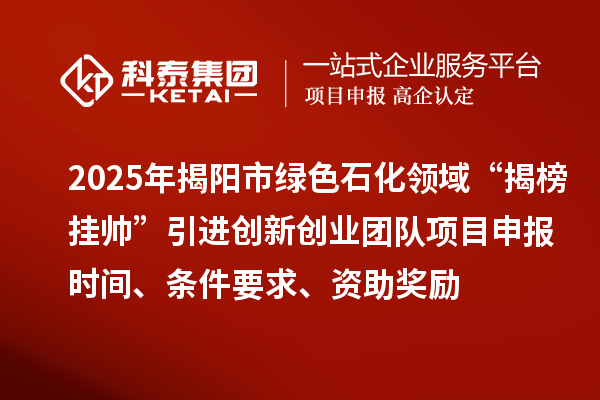 2025年揭陽市綠色石化領域“揭榜掛帥”引進創新創業團隊項目申報時間、條件要求、資助獎勵