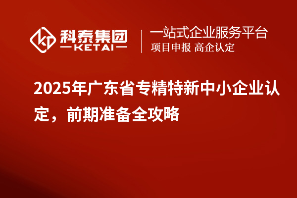 2025年廣東省專精特新中小企業認定，前期準備全攻略