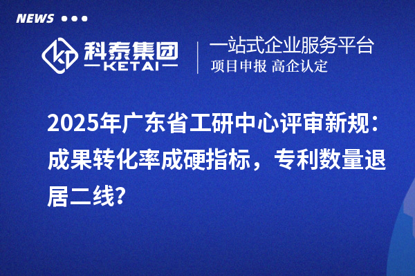 2025年廣東省工研中心評審新規：成果轉化率成硬指標，專利數量退居二線？