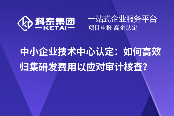 中小企業(yè)技術(shù)中心認(rèn)定：如何高效歸集研發(fā)費用以應(yīng)對審計核查？