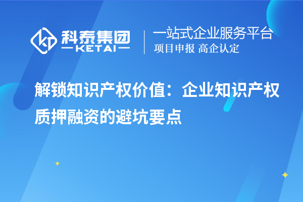 解鎖知識產(chǎn)權(quán)價值：企業(yè)知識產(chǎn)權(quán)質(zhì)押融資的避坑要點