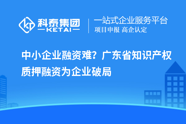 中小企業(yè)融資難？廣東省知識(shí)產(chǎn)權(quán)質(zhì)押融資為企業(yè)破局