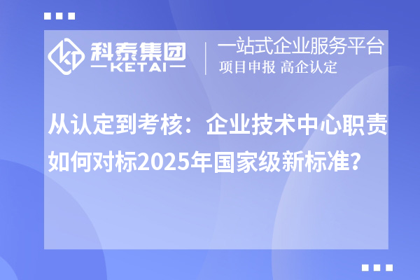 從認(rèn)定到考核：企業(yè)技術(shù)中心職責(zé)如何對標(biāo)2025年國家級新標(biāo)準(zhǔn)？
