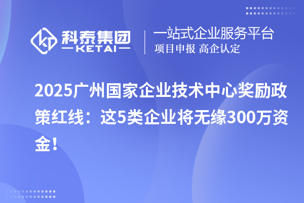 2025廣州國家企業(yè)技術(shù)中心獎(jiǎng)勵(lì)政策紅線：這5類企業(yè)將無緣300萬資金！