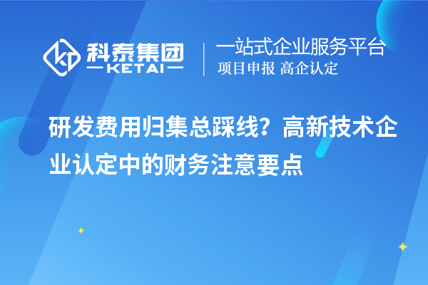 研發費用歸集總踩線？高新技術企業認定中的財務注意要點