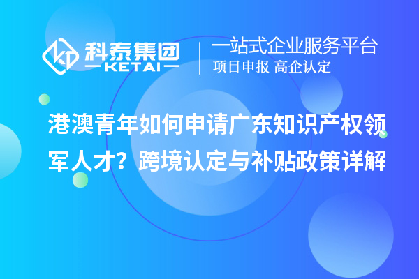 港澳青年如何申請廣東知識產權領軍人才？跨境認定與補貼政策詳解