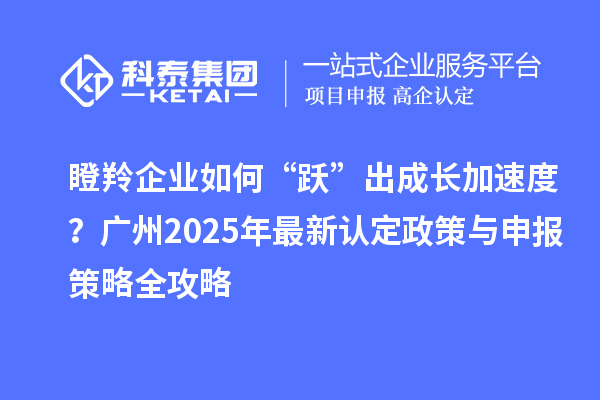 瞪羚企業如何“躍”出成長加速度？廣州2025年最新認定政策與申報策略全攻略