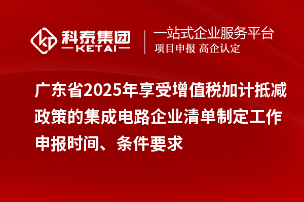 廣東省2025年享受增值稅加計抵減政策的集成電路企業清單制定工作申報時間、條件要求