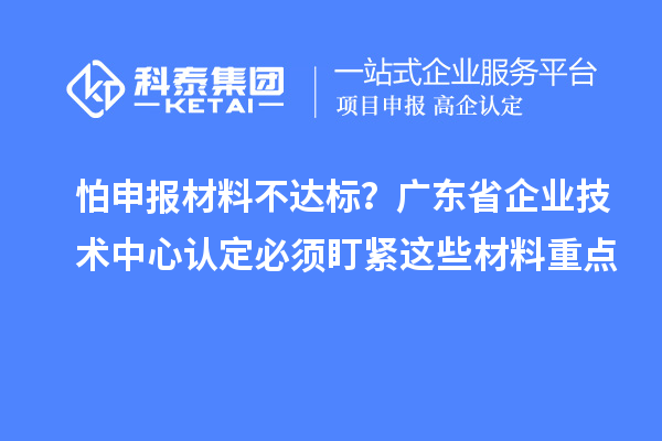 怕申報材料不達標？廣東省企業技術中心認定必須盯緊這些材料重點