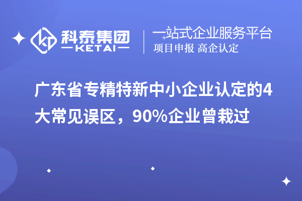 廣東省專精特新中小企業認定的4大常見誤區，90%企業曾栽過