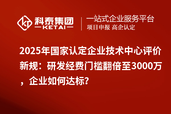 2025年國家認定企業(yè)技術中心評價新規(guī)：研發(fā)經費門檻翻倍至3000萬，企業(yè)如何達標？
